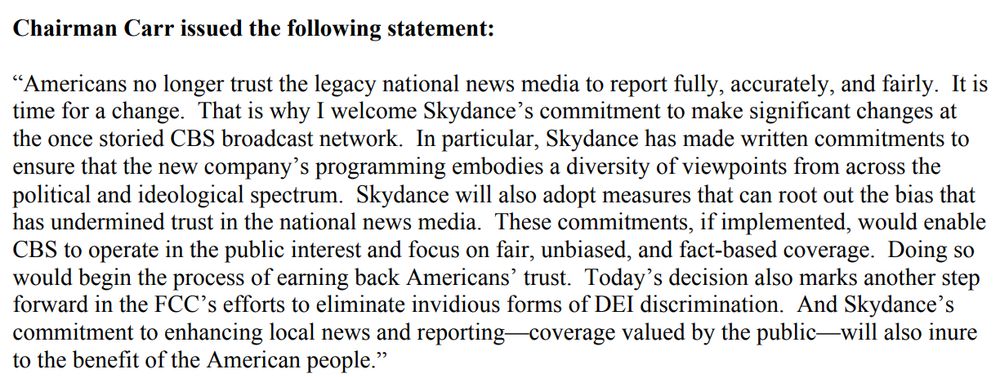 Chairman Carr issued the following statement after the FCC rubber stamps the CBS/Skydance merger:

“Americans no longer trust the legacy national news media to report fully, accurately, and fairly. It is time for a change. That is why I welcome Skydance’s commitment to make significant changes at the once storied CBS broadcast network. In particular, Skydance has made written commitments to ensure that the new company’s programming embodies a diversity of viewpoints from across the political and ideological spectrum. Skydance will also adopt measures that can root out the bias that has undermined trust in the national news media. These commitments, if implemented, would enable CBS to operate in the public interest and focus on fair, unbiased, and fact-based coverage. Doing so
would begin the process of earning back Americans’ trust. Today’s decision also marks another step
forward in the FCC’s efforts to eliminate invidious forms of DEI discrimination. And Skydance’s
commitment to enhancing local news and reporting—coverage valued by the public—will also inure
to the benefit of the American people.”
