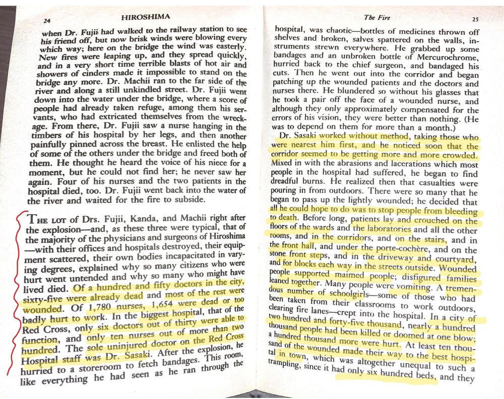 p.24-25: 
The lot of Drs. Fujii, Kanda, and Machii right after the explosion - and, as these three were typical, that of the majority of the physicians and surgeons of Hiroshima - with their offices and hospitals destroyed, their equipment scattered, their own bodies incapacitated in varying degrees, explained why so many citizens who were hurt went untended and why so many might have lived died. 
Of 150 in the city, 65 were already dead and most of the rest were wounded. Of 1780 nurses, 1654 were dead or too badly hurt to work. in the biggest hospital, that of the Red Cross, only 6 doctors out of 30 were able to function, and only 10 nurses out of more than 200. The sole uninjured doctor on the Red Cross Hospital staff was Dr. Sasaki."
"Dr. Sasaki worked without method, taking those who were nearest him first, and he noticed soon that the corridor seemed to be getting more and more crowded. Mixed in with the abrasions and lacerations which most people in the hospital had suffered, he began to find dreadful burns. He realized then that casualties were pouring in from outdoors. There were so many that he began to pass up the lightly wounded; he decided that all he could hope to do was stop people from bleeding to death. 
Before long, patients lay and crouched on the floors of the wards and in the laboratories and all the other rooms, and in the corridors, and on the stairs, and in the front hall, and under the porte-cochere, and on the stone front steps, and in the driveway and courtyard, and for blocks each way in the streets outside. 
Wounded people supported maimed people; disfigured families leaned together. Many people were vomiting. A tremendous number of schoolgirls ... crept into the hospital. In a city of 245,000, nearly 100,000 people had been killed or doomed at one blow; a 100,000 more were hurt. At least 10,000 of the wounded made their way to the best hospital in town, which was altogether unequal to such a trampling, since it had 600 beds