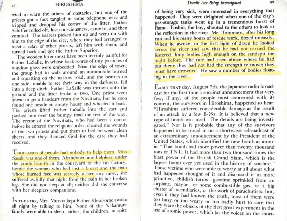 p.48-49 - emphasized text:
"Thousands of people had nobody to help them. Miss Sasaki was one of them. Abandoned and helpless, under the crude lean-to in the courtyard of the tin factory, beside the woman who had lost a breast and the man whose burned face was scarcely a face any more, she suffered awfully that night from the pain in her broken leg. She did not sleep at all; neither did she converse with her sleepless companions. 
...
Mr. Tanimoto, after his long run and his many hours of rescue work, dozed uneasily. When he awoke, in the first light of dawn he looked across the river and saw that he had not carried the festered, limp bodies high enough on the sandpit the night before. The ride had risen above where he had put them; they had not had the strength to move; they must have drowned. He saw a number of bodies floating in the river."