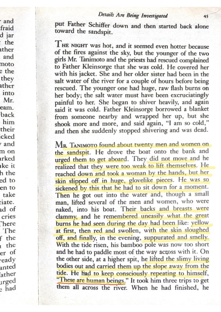 p. 45 - highlighted text - 
Mr. Tanimoto found about twenty men and women on the sandpit. He drove the boat onto the bank and urged them to get aboard. They did not move and he realized that they were too weak to lift themselves. He reached down and took a woman by the hands, but her skin slipped off in huge, glovelike pieces. He was so sickened by this that he had to sit down for a moment. Then he got out into the water and, though a small man, lifted several of the men and women, who were naked, into his boat. Their backs and breasts were clammy, and he remembered uneasily what the great burns he had seen during the day had been like: yellow at first, then red and swollen, with the skin sloughed off, and finally, in the evening, suppurated and smelly. With the tide risen, his bamboo pole was now too short and he had to paddle most of the way across with it. On the other side, at a higher spit, he lifted the slimy living bodies out and carried them up the slope away from the tide. He had to keep consciously repeating to himself, "These are human beings." It took him three trips to get them all across the river.