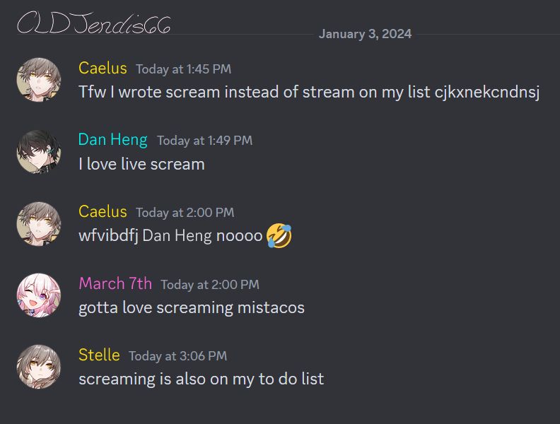 Edited Discord Chat from January 3rd, 2024 that's placed on the upper right with Honkai: Star Rail characters. To the upper left side is the artist's signature CLDJendis66, then below it are icons of Destruction Caelus with a blank face, The Hunt Dan Heng with a contemplative face, Preservation March 7th with a joyful face, and Destruction Stelle with a blank face. The conversation reads as follows:

Caelus [Today at 1:45 PM]: Tfw I wrote scream instead of stream on my list cjkxnekcndnsj

Dan Heng [Today at 1:49 PM]: I love live scream

Caelus [Today at 2:00 PM]: wfvibdfj Dan Heng noooo 🤣

March 7th [Today at 2:00 PM]: gotta love screaming mistacos

Stelle [Today at 3:06 PM]: screaming is also on my to do list