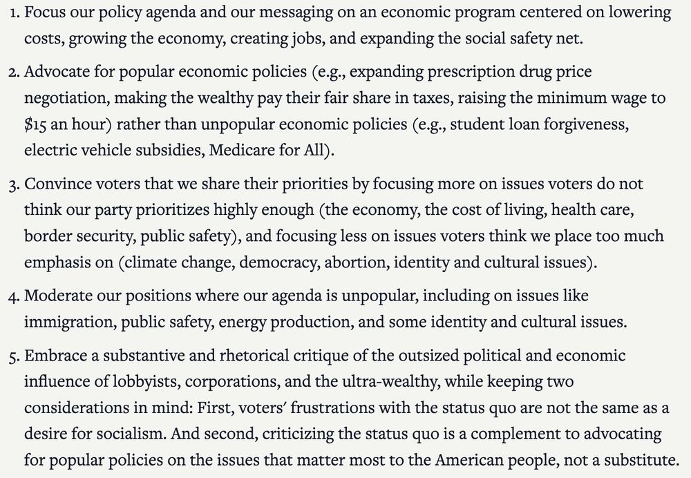 1. Focus our policy agenda and our messaging on an economic program centered on lowering costs, growing the economy, creating jobs, and expanding the social safety net.

2. Advocate for popular economic policies (e.g., expanding prescription drug price negotiation, making the wealthy pay their fair share in taxes, raising the minimum wage to $15 an hour) rather than unpopular economic policies (e.g., student loan forgiveness, electric vehicle subsidies, Medicare for All).

3. Convince voters that we share their priorities by focusing more on issues voters do not think our party prioritizes highly enough (the economy, the cost of living, health care, border security, public safety), and focusing less on issues voters think we place too much emphasis on (climate change, democracy, abortion, identity and cultural issues).

4. Moderate our positions where our agenda is unpopular, including on issues like immigration, public safety, energy production, and some identity and cultural issues.

5. Embrace a substantive and rhetorical critique of the outsized political and economic influence of lobbyists, corporations, and the ultra-wealthy, while keeping two considerations in mind: First, voters' frustrations with the status quo are not the same as a desire for socialism. And second, criticizing the status quo is a complement to advocating for popular policies on the issues that matter most to the American people, not a substitute.