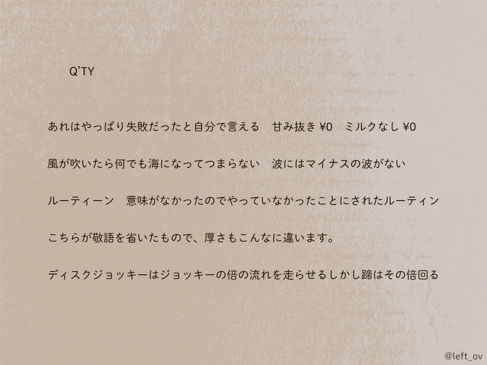 	Q’TY

あれはやっぱり失敗だったと自分で言える　甘み抜き ¥0　ミルクなし ¥0

風が吹いたら何でも海になってつまらない　波にはマイナスの波がない

ルーティーン　意味がなかったのでやっていなかったことにされたルーティン

こちらが敬語を省いたもので、厚さもこんなに違います。

ディスクジョッキーはジョッキーの倍の流れを走らせるしかし蹄はその倍回る

