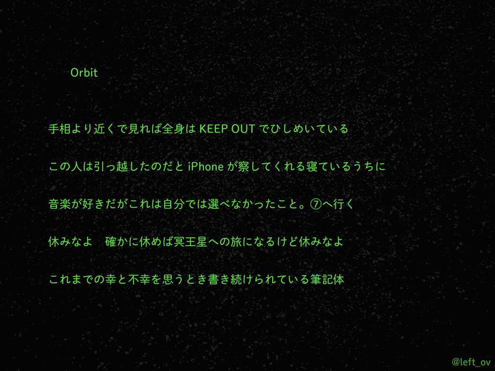 Orbit

手相より近くで見れば全身はKEEP OUTでひしめいている

この人は引っ越したのだとiPhoneが察してくれる寝ているうちに

音楽が好きだがこれは自分では選べなかったこと。⑦へ行く

休みなよ　確かに休めば冥王星への旅になるけど休みなよ

これまでの幸と不幸を思うとき書き続けられている筆記体