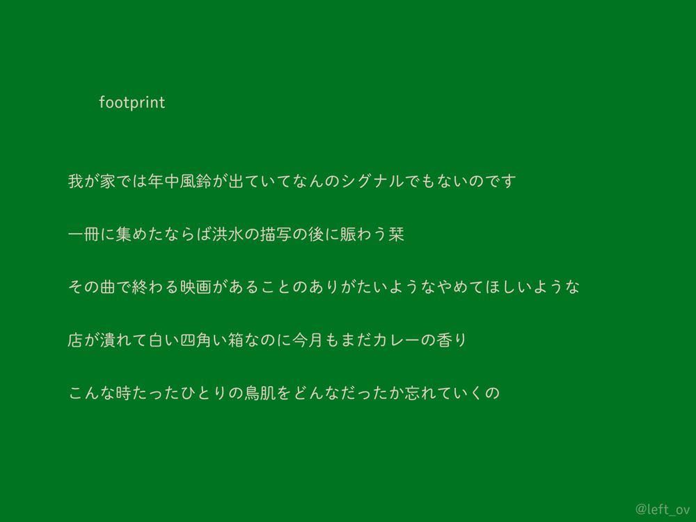 	footprint

我が家では年中風鈴が出ていてなんのシグナルでもないのです

一冊に集めたならば洪水の描写の後に賑わう栞

その曲で終わる映画があることのありがたいようなやめてほしいような

店が潰れて白い四角い箱なのに今月もまだカレーの香り

こんな時たったひとりの鳥肌をどんなだったか忘れていくの
