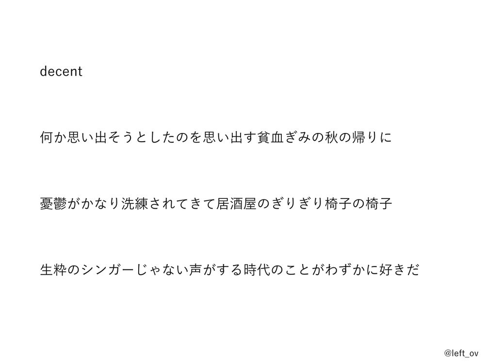 decent

何か思い出そうとしたのを思い出す貧血ぎみの秋の帰りに

憂鬱がかなり洗練されてきて居酒屋のぎりぎり椅子の椅子

生粋のシンガーじゃない声がする時代のことがわずかに好きだ
