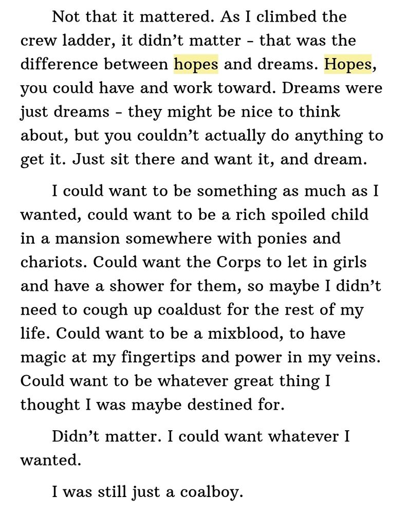 Ebook screenshot from Fight or Flight: 
"Not that it mattered. As I climbed the crew ladder, it didn’t matter - that was the difference between hopes and dreams. Hopes, you could have and work toward. Dreams were just dreams - they might be nice to think about, but you couldn’t actually do anything to get it. Just sit there and want it, and dream.

  I could want to be something as much as I wanted, could want to be a rich spoiled child in a mansion somewhere with ponies and chariots. Could want the Corps to let in girls and have a shower for them, so maybe I didn’t need to cough up coaldust for the rest of my life. Could want to be a mixblood, to have magic at my fingertips and power in my veins. Could want to be whatever great thing I thought I was maybe destined for.

  Didn’t matter. I could want whatever I wanted.

  I was still just a coalboy."