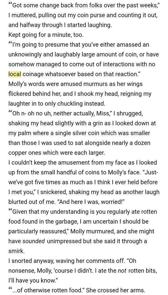 Ebook screenshot from Flight of the Fates #5, Seen or Unseen (working title):
"“Got some change back from folks over the past weeks,” I muttered, pulling out my coin purse and counting it out, and halfway through I started laughing.

Kept going for a minute, too.

“I’m going to presume that you’ve either amassed an unknowingly and laughably large amount of coin, or have somehow managed to come out of interactions with no local coinage whatsoever based on that reaction.” Molly’s words were amused murmurs as her wings flickered behind her, and I shook my head, reigning my laughter in to only chuckling instead.

“Oh n- oh no uh, neither actually, Miss,” I shrugged, shaking my head slightly with a grin as I looked down at my palm where a single silver coin which was smaller than those I was used to sat alongside nearly a dozen copper ones which were each larger.

I couldn’t keep the amusement from my face as I looked up from the small handful of coins to Molly’s face. “Just- we’ve got five times as much as I think I ever held before I met you,” I snickered, shaking my head as another laugh blurted out of me. “And here I was, worried!”

“Given that my understanding is you regularly ate rotten food found in the garbage, I am uncertain I should be particularly reassured,” Molly murmured, and she might have sounded unimpressed but she said it through a smirk.

I snorted anyway, waving her comments off. “Oh nonsense, Molly, ‘course I didn’t. I ate the not rotten bits, I’ll have you know.”

“...of otherwise rotten food.” She crossed her arms."