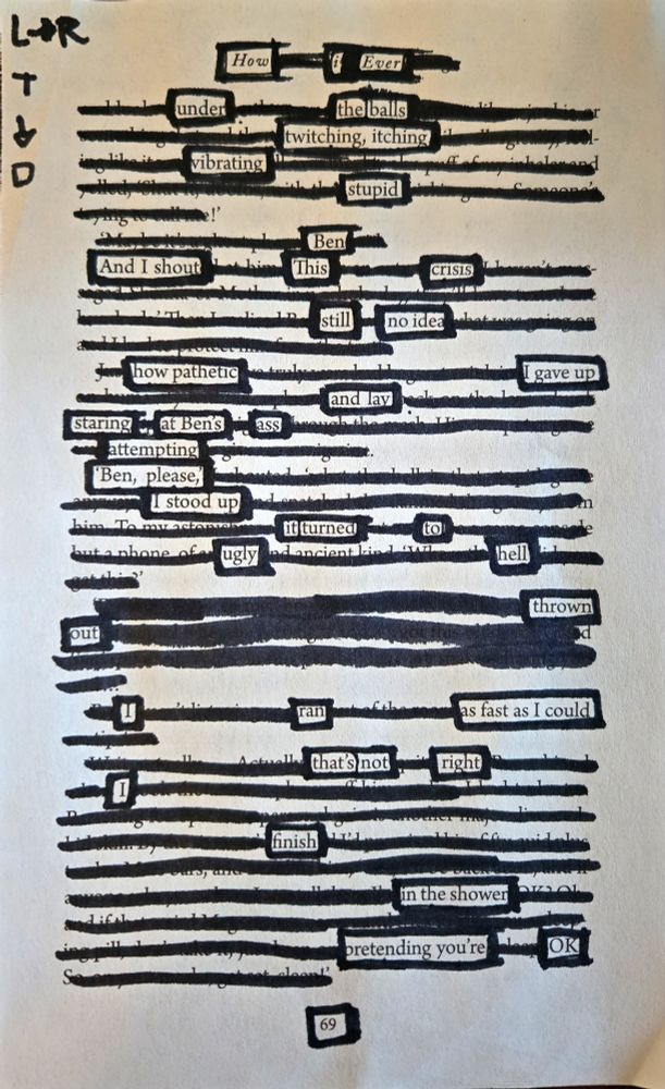 A page removed from a book. Most of the words are crossed out in thick marker. Those that remain legible read as follows:
"How i ever

under the balls
twitching, itching
vibrating
stupid
Ben
And I shout "This crisis
still -- no idea
how pathetic ---- I gave up
and lay
staring at Ben's ass
attempting
"Ben, please,"
I stood up
it turned to
ugly hell

thrown out

I --- ran --- as fast as I could
that's not right

I
finish
in the shower
pretending you're OK"