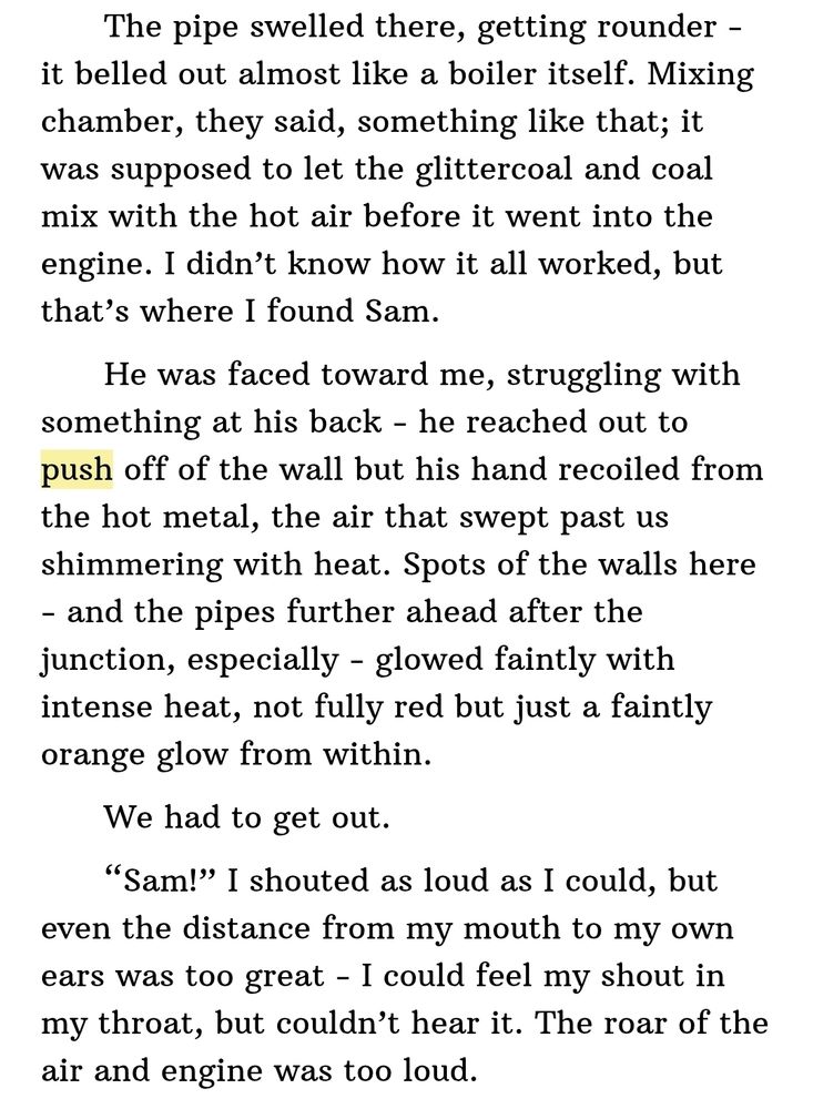 Ebook screenshot from Fight or Flight:
"The pipe swelled there, getting rounder - it belled out almost like a boiler itself. Mixing chamber, they said, something like that; it was supposed to let the glittercoal and coal mix with the hot air before it went into the engine. I didn’t know how it all worked, but that’s where I found Sam.

  He was faced toward me, struggling with something at his back - he reached out to push off of the wall but his hand recoiled from the hot metal, the air that swept past us shimmering with heat. Spots of the walls here - and the pipes further ahead after the junction, especially - glowed faintly with intense heat, not fully red but just a faintly orange glow from within.

  We had to get out.

  “Sam!” I shouted as loud as I could, but even the distance from my mouth to my own ears was too great - I could feel my shout in my throat, but couldn’t hear it. The roar of the air and engine was too loud."