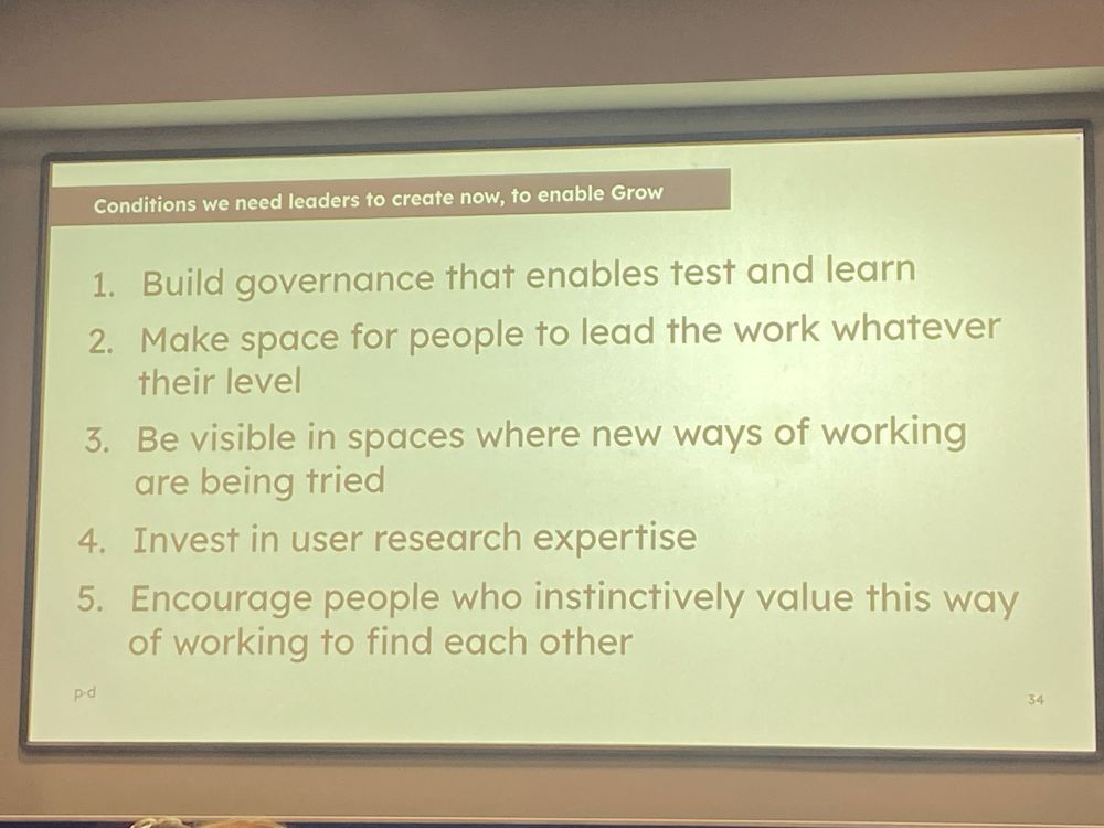 A slide: “Conditions we need leaders to create now, to enable Test Learn and Grow
	1.	Build governance that enables test and learn
	2.	Make space for people to lead the work whatever their level
	3.	Be visible in spaces where new ways of working are being tried
	4.	Invest in user research expertise
	5.	Encourage people who instinctively value this way of working to find each other”