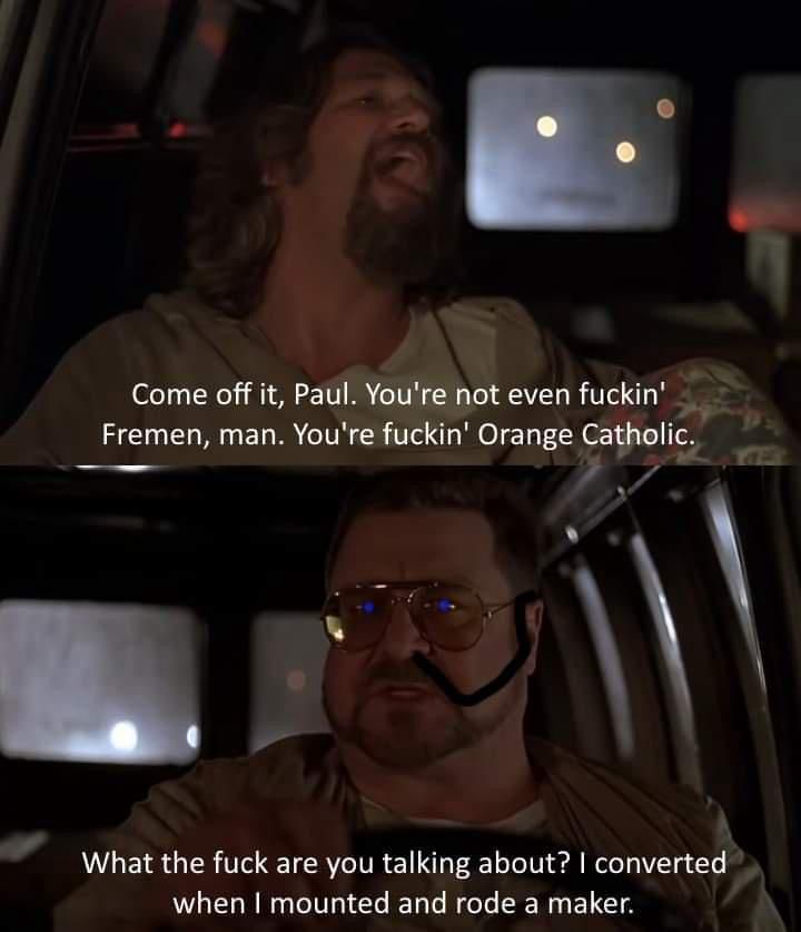 A Dune meme based on the Big Lebowski. In the top frame the Dude (Jeff Bridges) says "Come off it, Paul. You're not even fuckin' Fremen, man. You're fuckin' Orange Catholic." In the bottom frame Walter (John Goodman), wearing a stillsuit canula and with the eyes of Ibad, says "What the fuck are you talking about? I converted when I mounted and rode a maker."