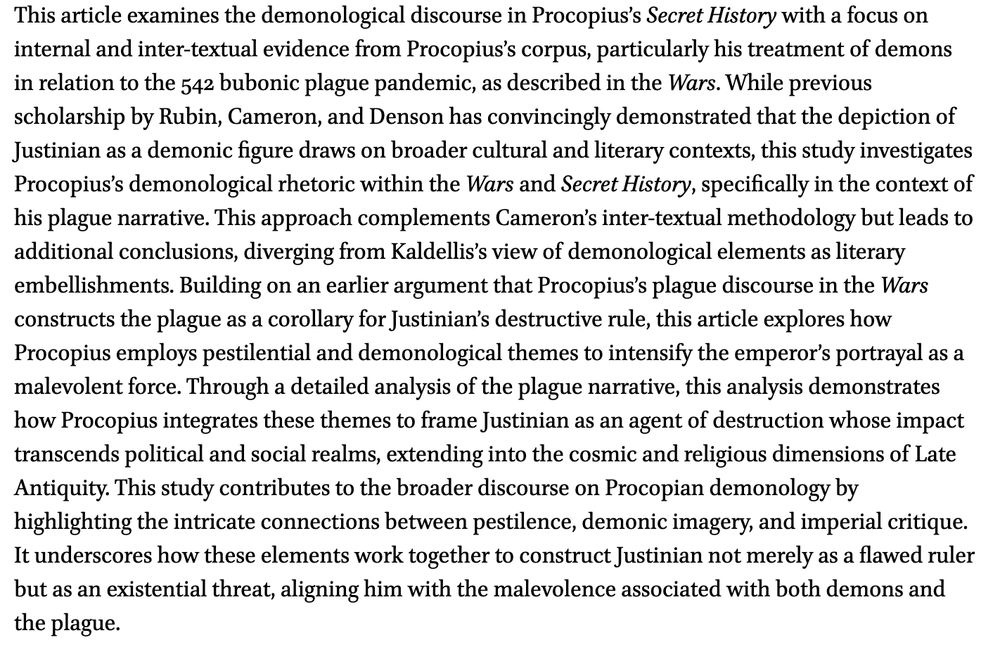 This article examines the demonological discourse in Procopius’s Secret History with a focus on internal and inter-textual evidence from Procopius’s corpus, particularly his treatment of demons in relation to the 542 bubonic plague pandemic, as described in the Wars. While previous scholarship by Rubin, Cameron, and Denson has convincingly demonstrated that the depiction of Justinian as a demonic figure draws on broader cultural and literary contexts, this study investigates Procopius’s demonological rhetoric within the Wars and Secret History, specifically in the context of his plague narrative. This approach complements Cameron’s inter-textual methodology but leads to additional conclusions, diverging from Kaldellis’s view of demonological elements as literary embellishments. Building on an earlier argument that Procopius’s plague discourse in the Wars constructs the plague as a corollary for Justinian’s destructive rule, this article explores how Procopius employs pestilential and demonological themes to intensify the emperor’s portrayal as a malevolent force. Through a detailed analysis of the plague narrative, this analysis demonstrates how Procopius integrates these themes to frame Justinian as an agent of destruction whose impact transcends political and social realms, extending into the cosmic and religious dimensions of Late Antiquity. This study contributes to the broader discourse on Procopian demonology by highlighting the intricate connections between pestilence, demonic imagery, and imperial critique. It underscores how these elements work together to construct Justinian not merely as a flawed ruler but as an existential threat, aligning him with the malevolence associated with both demons and the plague.