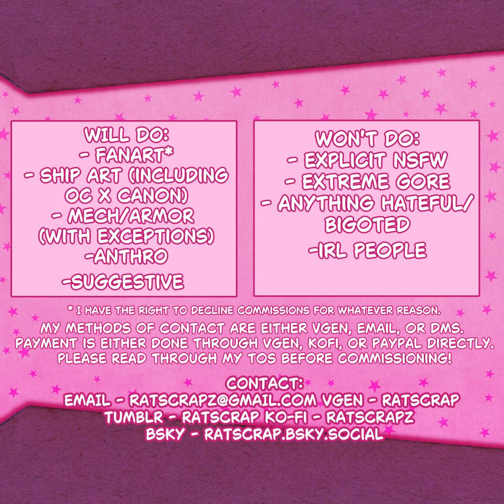 WILL DO:
- FANART*
- SHIP ART (INCLUDING OC X CANON)
- MECH/ARMOR (WITH EXCEPTIONS)
- ANTHRO
- SUGGESTIVE

WON'T DO:
- EXPLICIT NSFW
- EXTREME GORE
- ANYTHING HATEFUL/BIGOTED
- IRL PEOPLE

*I have the right to decline commissions for whatever reason.

My methods of contact are either vgen, email, or dms. Payment is either done through vgen, kofi, or paypal directly. Please read through my tos before commissioning!