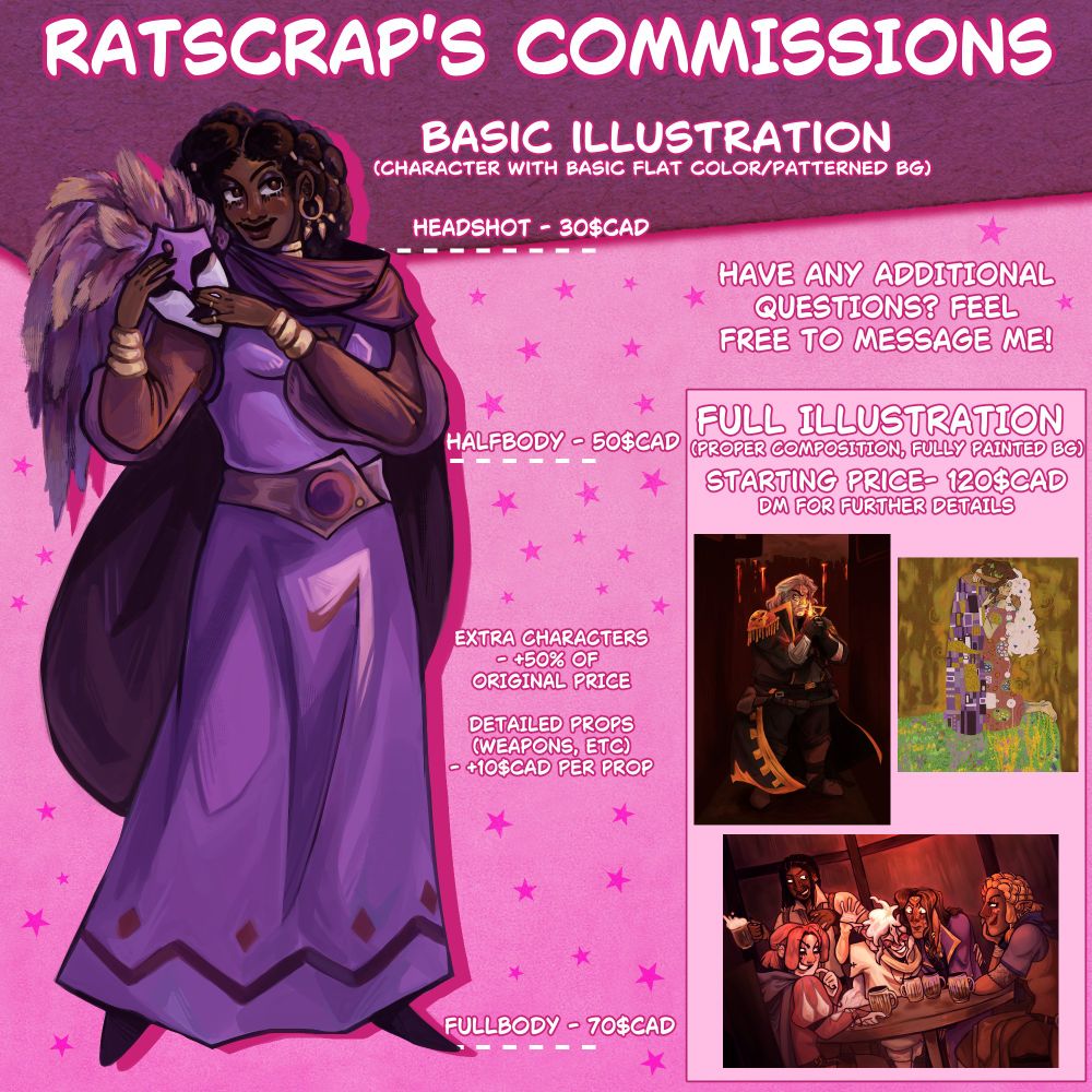 commission sheet for ratscrap's commissions. prices are as follows:
BASIC ILLUSTRATION (CHARACTER WITH BASIC FLAT COLOR/PATTERNED BG)
HEADSHOT - 30$CAD
HALFBODY - 50$CAD 
FULLBODY - 70$CAD

Extra characters - +50% of original price. detailed props are +10$cad per prop. 

FULL ILLUSTRATION (PROPER COMPOSITION, FULLY PAINTED BG) STARTING PRICE - 120$CAD. DM FOR FURTHER DETAILS

HAVE ANY ADDITIONAL QUESTIONS? FEEL FREE TO MESSAGE ME!