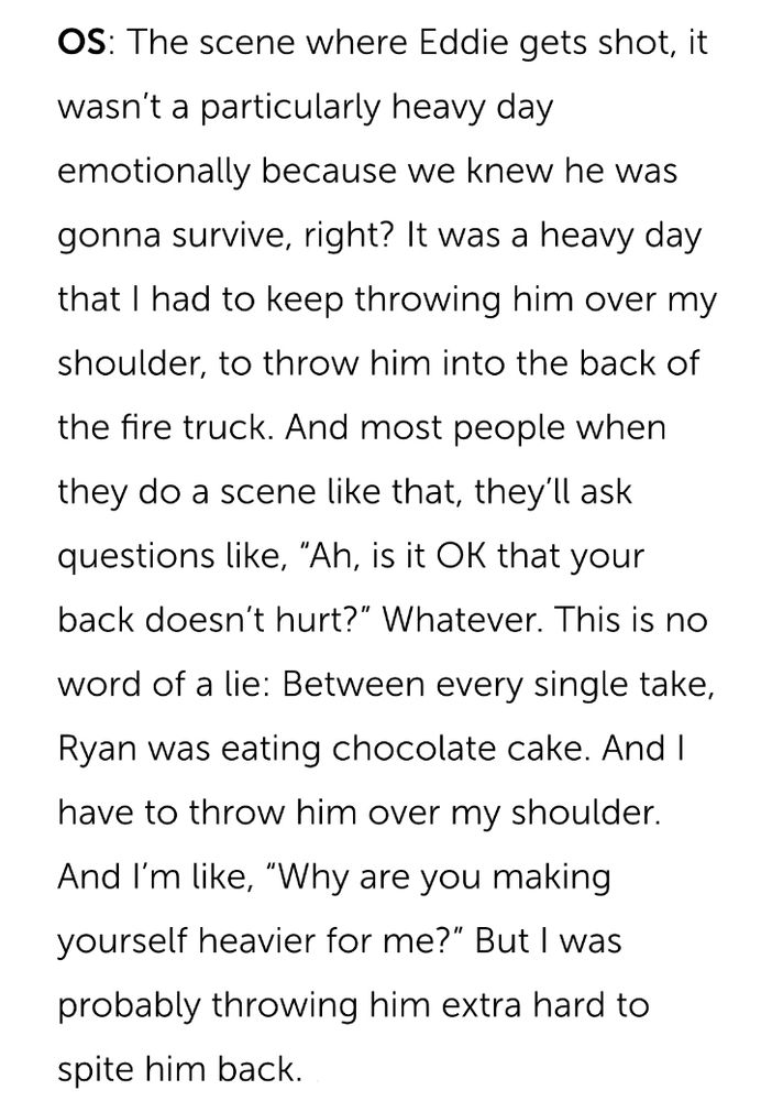 oliver stark referencing shooting the episode where eddie got shot: The scene where Eddie gets shot, it wasn't a particularly heavy day
emotionally because we knew he was gonna survive, right? It was a heavy day that I had to keep throwing him over my shoulder, to throw him into the back of the fire truck. And most people when they do a scene like that, they'll ask questions like, "Ah, is it OK that your back doesn't hurt?" Whatever. This is no word of a lie: Between every single take,
Ryan was eating chocolate cake. And I have to throw him over my shoulder.
And I'm like, "Why are you making yourself heavier for me?" But I was probably throwing him extra hard to spite him back.