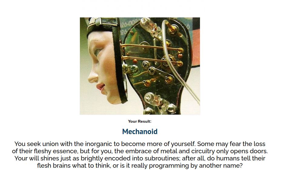 Your result:
Mechanoid

You seek union with the inorganic to become more of yourself. Some may fear the loss of their fleshy essence,but for you,the embrace of metal and circuitry only opens doors. Your will shines just as brightly encoded into subroutines; after all,do humans tell their flesh and brains what to think,or is it really programming by another name?