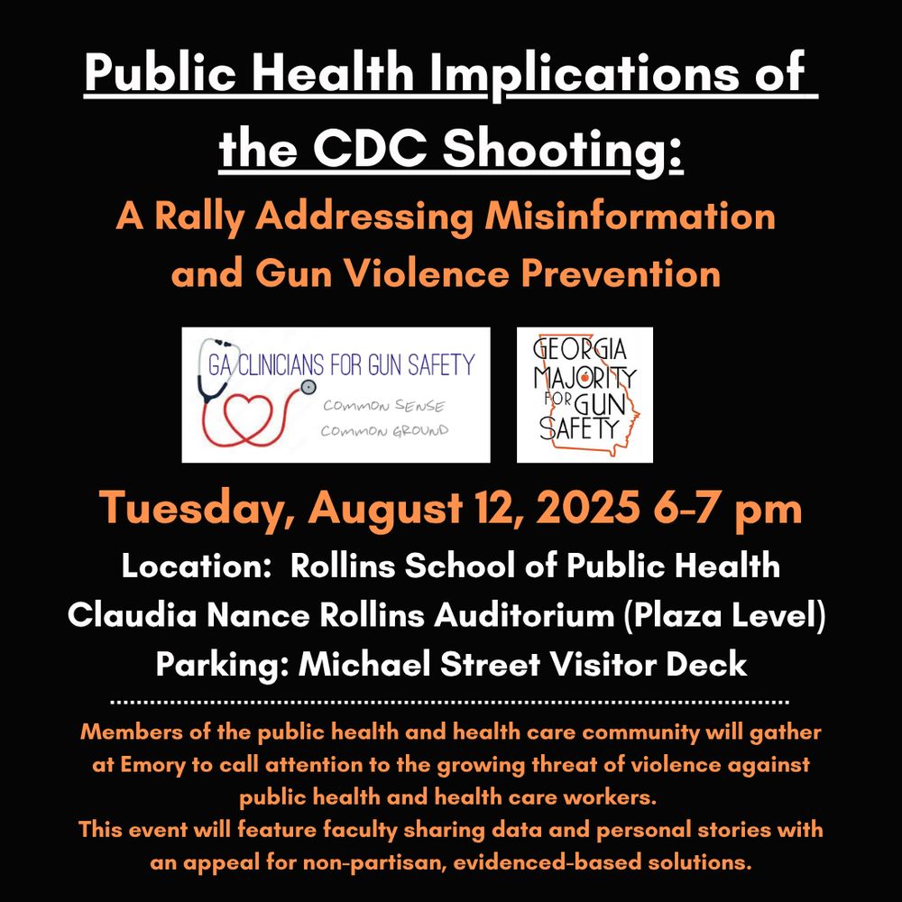 Public Health Implications of the CDC Shooting: A Rally Addressing Misinformation and Gun Violence Prevention GA/CLINICIANS FOR GUN SAFETY COMMON SENSE COMMON GROUND GEORGIA MAJORITY PORGUN SAFETY Tuesday, August 12, 2025 6-7 pm Location: Rollins School of Public Health Claudia Nance Rollins Auditorium (Plaza Level) Parking: Michael Street Visitor Deck Members of the public health and health care community will gather at Emory to call attention to the growing threat of violence against public health and health care workers. This event will feature faculty sharing data and personal stories with an appeal for non-partisan, evidenced-based solutions.