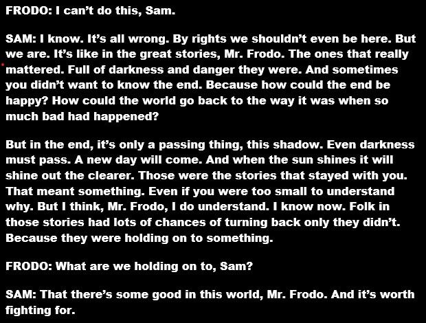 FRODO: I can’t do this, Sam. SAM: I know. It’s all wrong. By rights we shouldn’t even be here. But we are. It’s like in the great stories, Mr. Frodo. The ones that really mattered. Full of darkness and danger they were. And sometimes you didn’t want to know the end. Because how could the end be happy? How could the world go back to the way it was when so much bad had happened? But in the end, it’s only a passing thing, this shadow. Even darkness must pass. A new day will come. And when the sun shines it will shine out the clearer. Those were the stories that stayed with you. That meant something. Even if you were too small to understand why. But I think, Mr. Frodo, I do understand. I know now. Folk in those stories had lots of chances of turning back only they didn’t. Because they were holding on to something. FRODO: What are we holding on to, Sam? SAM: That there’s some good in this world, Mr. Frodo. And it’s worth fighting for. 