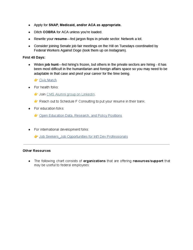 Apply for SNAP, Medicaid, and/or ACA as appropriate. • Ditch COBRA for ACA unless you'e loaded. • Rewrite your resume-fed jargon flops in private sector. Network a lot. • Consider joining Senate job fair meetings on the Hill on Tuesdays coordinated by Federal Workers Against Doge (look them up on instagram), First 45 Days: • Widen job hunt-fed hiring's frozen, but others in the private sectors are hiring - it has been most difficult in the humanitarian and foreign affairs space so you may need to be adaptable in that case and pivot your career for the time being & Civic Match 
• For health foIks 
d Join CMS Alumni group on Linkedin d- Reach out to Schedule F Consulting to put your resumne in their bank. 
• For education folks: d Open Edlucation Data, Research _ and Palicy Positions 
For intemational development folks: C Job Seekers _Job Opportunities for Int' Dey Professionals 
Other Resources 
• The following chart consists of organizations that are offering resources/support that may be useful to federal employees: 
