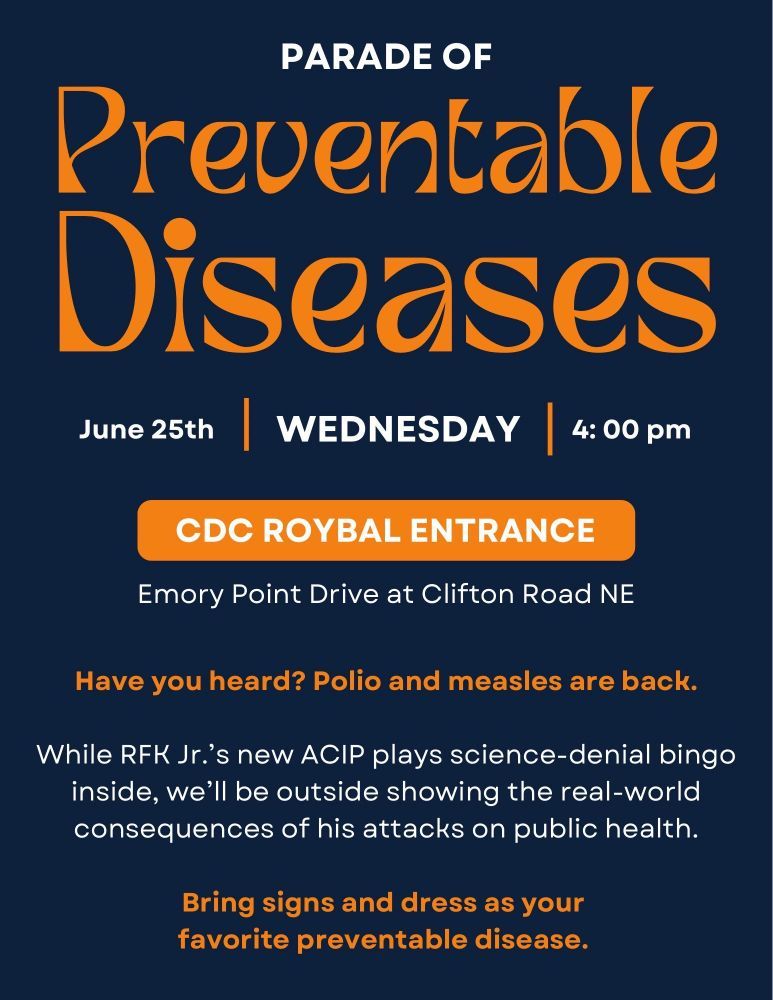 Graphic flyer for an event titled “Parade of Preventable Diseases.”
Date: June 25th (Wednesday)
Time: 4:00 pm
Location: CDC Roybal Entrance, Emory Point Drive at Clifton Road NE

Main message in orange and white text on a navy background:
"Have you heard? Polio and measles are back.
While RFK Jr.’s new ACIP plays science-denial bingo inside, we’ll be outside showing the real-world consequences of his attacks on public health.
Bring signs and dress as your favorite preventable disease."

The flyer uses bold, retro-style fonts in orange and white and emphasizes protest against RFK Jr.’s anti-science stance.