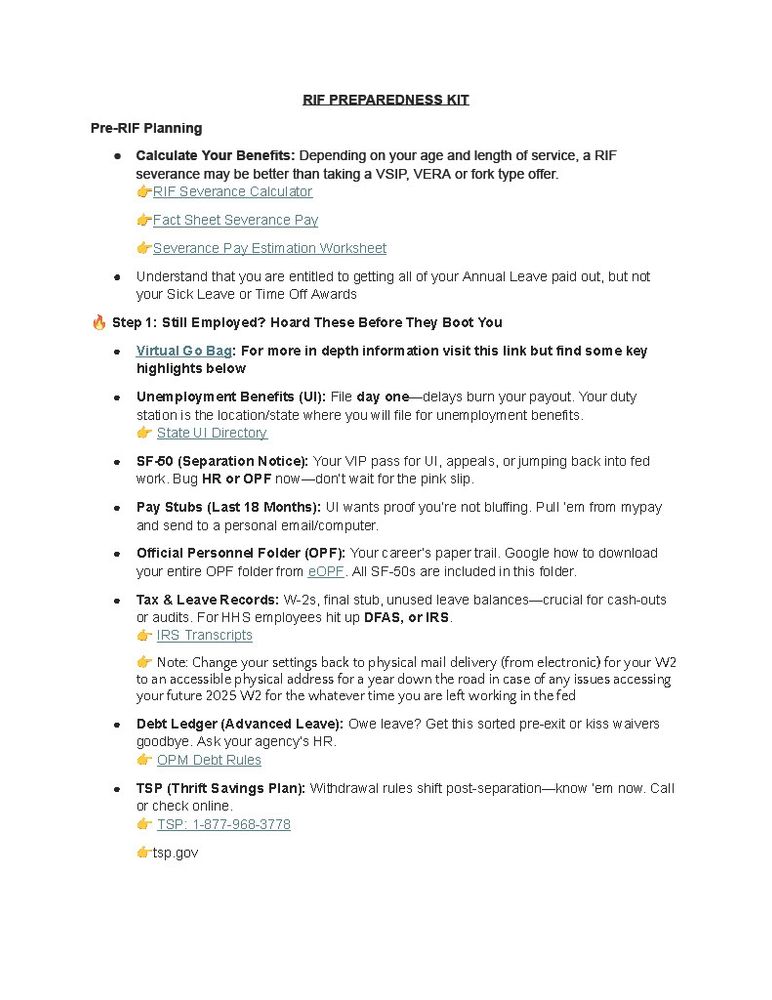 RIF PREPAREDNESS KIT 
Pre-RIF Planning • Calculate Your Benefits: Depending on your age and length of service, a RIF severance may be better than taking a VSIP, VERA or fork type offer. GRIF Severance Calculator "- Fact Sheet Severance Pay &Severance Pay Estimation Worksheet . Understand that you are entitled to getting all of your Annual Leave paid out, but not your Sick Leave or Time Off Awards 6 Step 1: Still Employed? Hoard These Before They Boot You Virtual G o Bag: For more in depth information visit this link but find some key highlights below • Unemploym ent Benefits (UI): File day one--delays burn your payout. Your duty station is the location/state where you will file for unemployment benefits d State Ul Directory 
. SF-50 (Separation Notice): Your VIP pass for UI, appeals, or jumping back into fed work. Bug HR or OPF now--don't wait for the pink slip. ◦ Pay Stubs (Last 18 Months): UI wants proof you're not blufing. Pul'em fromn mypay and send to a personal email/computer. • Official Personnel Folder (OPF): Your career's paper trail. Google how to download your entire OPF folder from OPE. All SF-50s are included in this folder. Tax & Leave Records: ₩-2s, final stub, unused leave balances-crucial for cash-outs or audits. For HHS employees hit up DFAS, or IRS. &- IRS Transcripts d Note: Change your settings back to physical mail delivery (from electronic) foryour W2 to an accessible physical address for a year down the road in case of any iss ues accessing your future 2025 W2 for the whatever time you are left working in the fed • Debt Ledger (Advanced Leave): Owe leave? Get this sorted pre-exit or kiss waivers goodbye. Ask your agency's HR. & OPM Debt Rules • TSP (Thrift Savings Plan): Withdrawal rules shift post-separation-_know 'em now. Call or check online " ISP: 1-877-968-3778 
tsp.gov 
