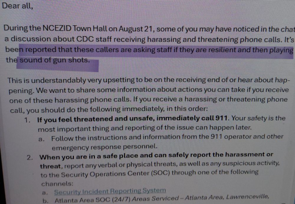 Dear all, During the NCEZID Town Hall on August 21, some of you may have noticed in the chat a discussion about CDC staff receiving harassing and threatening phone calls. It's been reported that these callers are asking staff if they are resilient and then playing the sound of gun shots. This is understandably very upsetting to be on the receiving end of or hear about happening. We want to share some information about actions you can take if you receive one of these harassing phone calls. If you receive a harassing or threatening phone call, you should do the following immediately, in this order: 1. If you feel threatened and unsafe, immediately call 911. Your safety is the most important thing and reporting of the issue can happen later. a. Follow the instructions and information from the 911 operator and other emergency response personnel. 2. When you are in a safe place and can safely report the harassment or threat, report any verbal or physical threats, as well as any suspicious activity, to the Security Operations Center (SOC) through one of the following channels: a. Security Incident Reporting System b. Atlanta Area SOC (24/7) Areas Serviced-Atlanta Area, Lawrenceville,