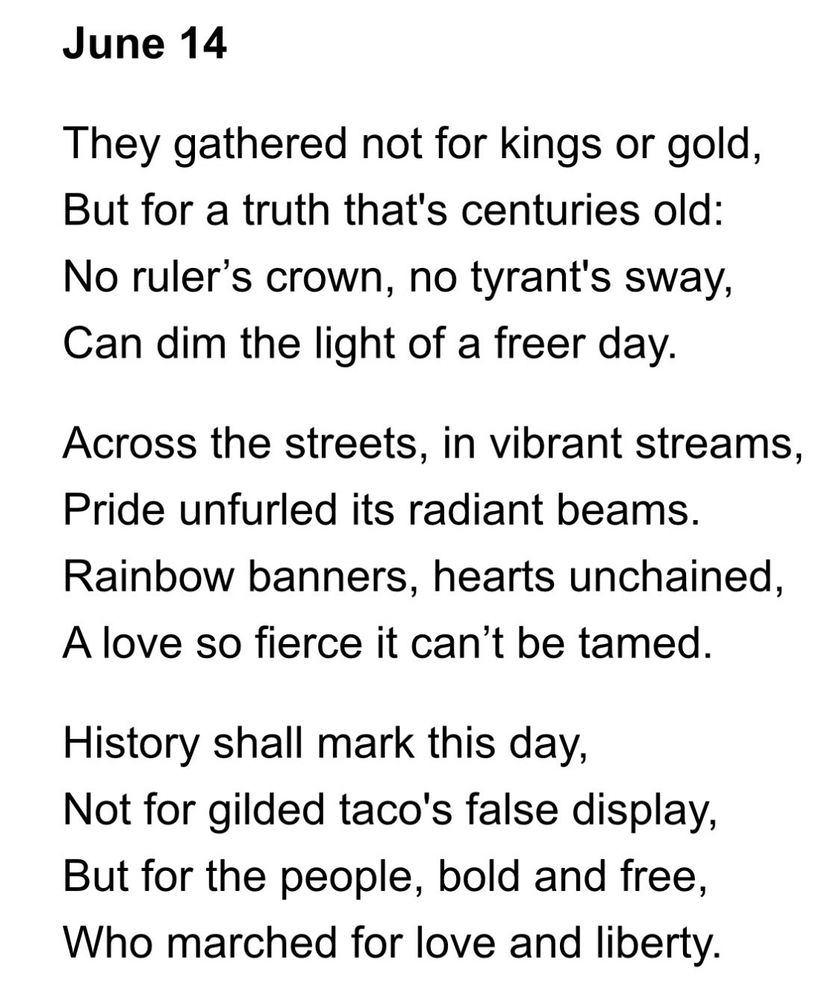 June 14
They gathered not for kings or gold, But for a truth that's centuries old:
No ruler's crown, no tyrant's sway,
Can dim the light of a freer day.
Across the streets, in vibrant streams, Pride unfurled its radiant beams.
Rainbow banners, hearts unchained,
A love so fierce it can't be tamed.
History shall mark this day, Not for gilded taco's false display, But for the people, bold and free, Who marched for love and liberty.