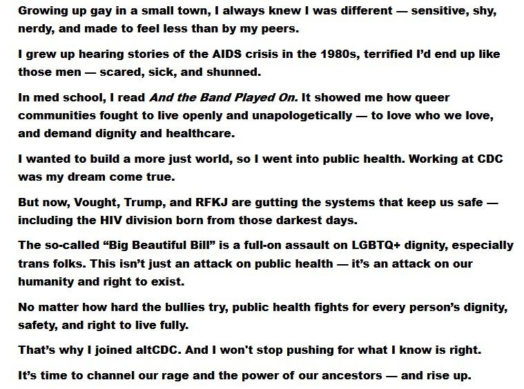 Growing up gay in a small town, I always knew I was different — sensitive, shy, nerdy, and made to feel less than by my peers.
I grew up hearing stories of the AIDS crisis in the 1980s, terrified I’d end up like those men — scared, sick, and shunned.
In med school, I read And the Band Played On. It showed me how queer communities fought to live openly and unapologetically — to love who we love, and demand dignity and healthcare.
I wanted to build a more just world, so I went into public health. Working at CDC was my dream come true.
But now, Vought, Trump, and RFKJ are gutting the systems that keep us safe — including the HIV division born from those darkest days.
The so-called “Big Beautiful Bill” is a full-on assault on LGBTQ+ dignity, especially trans folks. This isn’t just an attack on public health — it’s an attack on our humanity and right to exist.
No matter how hard the bullies try, public health fights for every person’s dignity, safety, and right to live fully.
That’s why I joined altCDC. And I won't stop pushing for what I know is right.
It’s time to channel our rage and the power of our ancestors — and rise up.