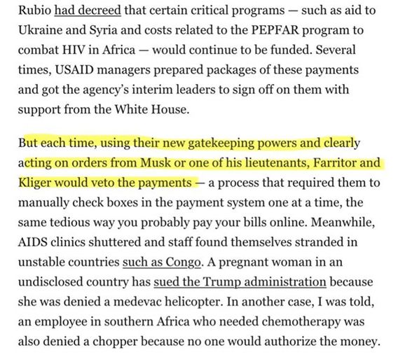Rubio had decreed that certain critical programs – such as aid to Ukraine and Syria and costs related to the PEPFAR program to combat HIV in Africa – would continue to be funded. Several times, USAID managers prepared packages of these payments and got the agency’s interim leaders to sign off on them with support from the White House.  

But each time, using their new gatekeeping powers and clearly acting on orders from Musk or one of his lieutenants, Farritor and Kliger would veto the payments – a process that required them to manually check boxes in the payment system one at a time, the same tedious way you probably pay your bills online. Meanwhile, AIDS clinics shuttered and staff found themselves stranded in unstable countries such as the Congo. A pregnant woman in an undisclosed country has sued the Trump administration because she was denied a medevac helicopter. In another case, I was told, an employee in southern Africa who needed chemotherapy was also denied a chopper because no one would authorize the money. 