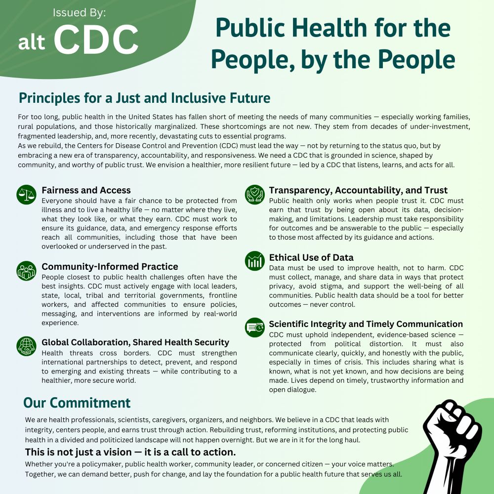 Public Health Vision Statement with too many words for alt-text. Key points are Fairness and Access, Community-informed Practice, Global Collaboration and Shared Health Security, Transparency Accountability & Trust, Ethical Use of Data, and Scientific Integrity and Timely Communication.

Introduction:
“Issued By:
alt CDC
Public Health for the People, by the People
Principles for a Just and Inclusive Future
For too long, public health in the United States has fallen short of meeting the needs of many communities - especially working families, rural populations, and those historically marginalized. These shortcomings are not new. They stem from decades of under investment, fragmented leadership, and, more recently, devastating cuts to essential programs.
As we rebuild, the Centers for Disease Control and Prevention (CDC) must lead the way - not by returning to the status quo, but by embracing a new era of transparency, accountability, and responsiveness. We need a CDC that is grounded in science, shaped by community, and worthy of public trust. We envision a healthier, more resilient future - led by a CDC that listens, learns, and acts for all.
