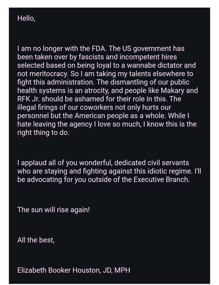 Badass auto reply. #goals
Screenshot of a resignation letter from Elizabeth Booker Houston, JD, MPH. She writes that she is no longer with the FDA, stating the U.S. government has been taken over by fascists and incompetent hires chosen for loyalty to a wannabe dictator rather than merit. She says she will fight the administration elsewhere, calls the dismantling of public health systems an atrocity, and criticizes people like Makary and RFK Jr. for their role. She condemns illegal firings, expresses love for the agency but says leaving is the right choice, praises dedicated civil servants still fighting, promises to advocate from outside the Executive Branch, and ends with “The sun will rise again!” followed by her signature.