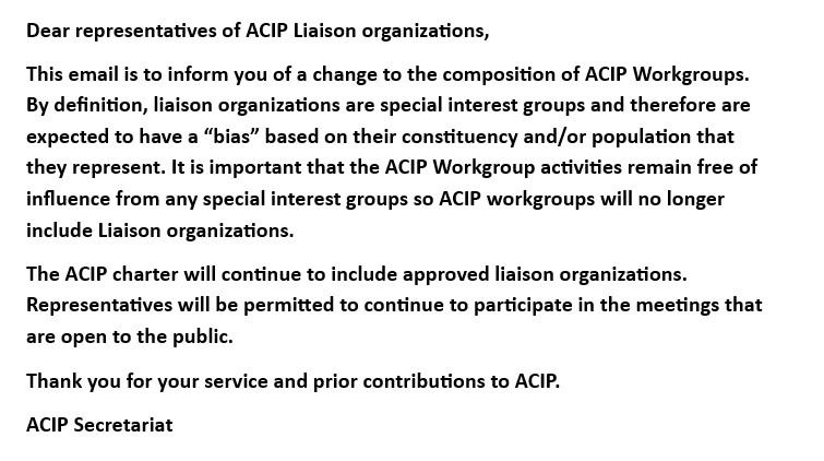 Dear representatives of ACIP Liaison organizations,  

This email is to inform you of a change to the composition of ACIP Workgroups. By definition, liaison organizations are special interest groups and therefore are expected to have a “bias” based on their constituency and/or population that they represent. It is important that the ACIP Workgroup activities remain free of influence from any special interest groups so ACIP workgroups will no longer include Liaison organizations.  

The ACIP charter will continue to include approved liaison organizations. Representatives will be permitted to continue to participate in the meetings that are open to the public.  

Thank you for your service and prior contributions to ACIP.  

ACIP Secretariat 