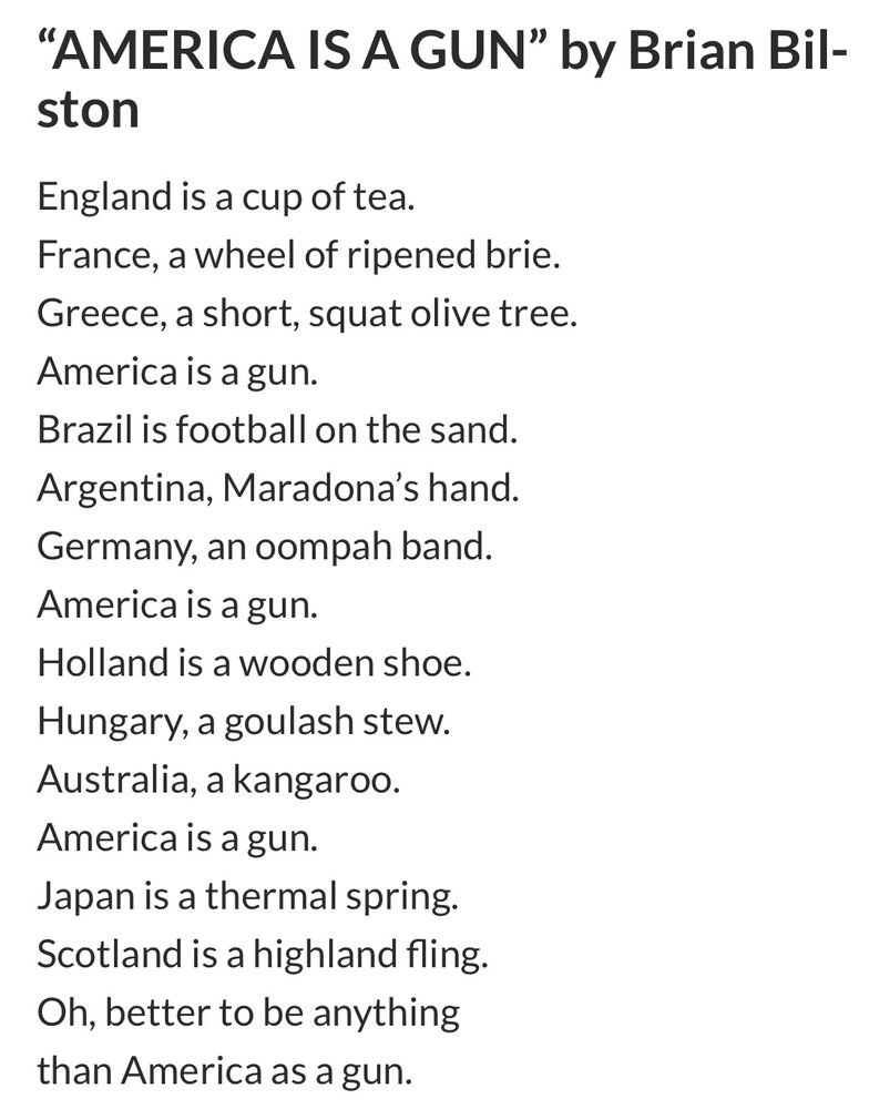 “AMERICA IS A GUN” by Brian Bilston
England is a cup of tea.
France, a wheel of ripened brie.
Greece, a short, squat olive tree.
America is a gun.
Brazil is football on the sand.
Argentina, Maradona’s hand.
Germany, an oompah band.
America is a gun.
Holland is a wooden shoe.
Hungary, a goulash stew.
Australia, a kangaroo.
America is a gun.
Japan is a thermal spring.
Scotland is a highland fling.
Oh, better to be anything
than America as a gun.
