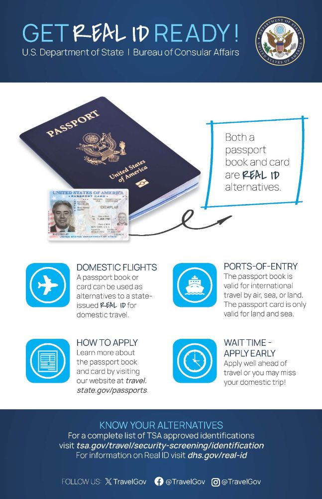 Get REAL ID Ready per the U.S. Department of State, Bureau of Consular Affairs. Passport book and card are REAL ID alternatives. Now required for domestic flights and ports-of-entry. Visit travel.state.gov/passports. 