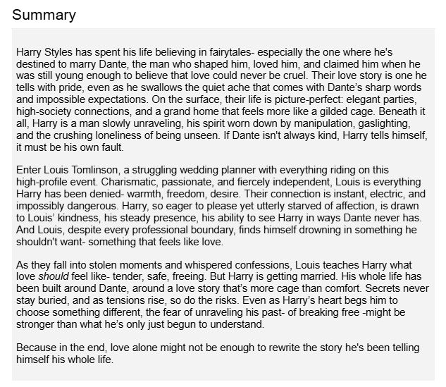 Harry Styles has spent his life believing in fairytales- especially the one where he's destined to marry Dante, the man who shaped him, loved him, and claimed him when he was still young enough to believe that love could never be cruel. Their love story is one he tells with pride, even as he swallows the quiet ache that comes with Dante’s sharp words and impossible expectations. On the surface, their life is picture-perfect: elegant parties, high-society connections, and a grand home that feels more like a gilded cage. Beneath it all, Harry is a man slowly unraveling, his spirit worn down by manipulation, gaslighting, and the crushing loneliness of being unseen. If Dante isn't always kind, Harry tells himself, it must be his own fault.
Enter Louis Tomlinson, a struggling wedding planner with everything riding on this high-profile event. Charismatic, passionate, and fiercely independent, Louis is everything Harry has been denied- warmth, freedom, desire. Their connection is instant, electric, and impossibly dangerous. Harry, so eager to please yet utterly starved of affection, is drawn to Louis’ kindness, his steady presence, his ability to see Harry in ways Dante never has. And Louis, despite every professional boundary, finds himself drowning in something he shouldn't want- something that feels like love.
As they fall into stolen moments and whispered confessions, Louis teaches Harry what love should feel like- tender, safe, freeing. But Harry is getting married. His whole life has been built around Dante, around a love story that’s more cage than comfort. Secrets never stay buried, and as tensions rise, so do the risks. Even as Harry’s heart begs him to choose something different, the fear of unraveling his past- of breaking free -might be stronger than what he’s only just begun to understand.
Because in the end, love alone might not be enough to rewrite the story he's been telling himself his whole life.
