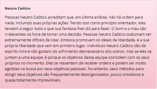 Neutro Caótico
Pessoas Neutro Caótico acreditam que, em última análise, não há ordem para nada, incluindo suas próprias ações. Tendo isso como princípio orientador, eles tendem a seguir tudo o que sua fantasia lhes diz para fazer. O bom e o mau são irrelevantes na hora de tomar uma decisão. Pessoas Neutro Caótico costumam ser extremamente difíceis de lidar. Embora promovam os ideais de liberdade, é a sua própria liberdade que vem em primeiro lugar. Indivíduos Neutro Caótico são de espírito livre e não gostam do sofrimento desnecessário dos outros, mas se eles se juntam a uma equipe, é porque os objetivos dessa equipe coincidem com os seus próprios no momento. Eles se ressentem de receber ordens e podem ser muito egoístas na busca por seus objetivos pessoais. No entanto, seus métodos para atingir seus objetivos são frequentemente desorganizados, pouco ortodoxos e quase totalmente imprevisíveis.