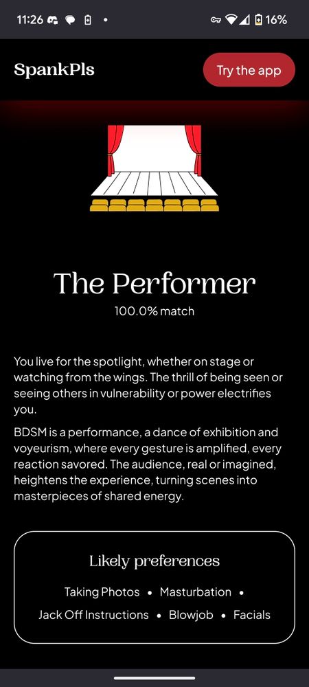 Result screen from the BDSM quiz on SpankPls. The graphic at the top of the page shows a brightly lit stage with the curtains open. The text reads:

The Performer

100.0% match

You live for the spotlight, whether on stage or watching from the wings. The thrill of being seen or seeing others in vulnerability or power electrifies you.

BDSM is a performance, a dance of exhibition and voyeurism, where every gesture is amplified, every reaction savored. The audience, real or imagined, heightens the experience, turning scenes into masterpieces of shared energy.

Likely preferences

Taking Photos

Masturbation •

Jack Off Instructions

Blowjob.

Facials