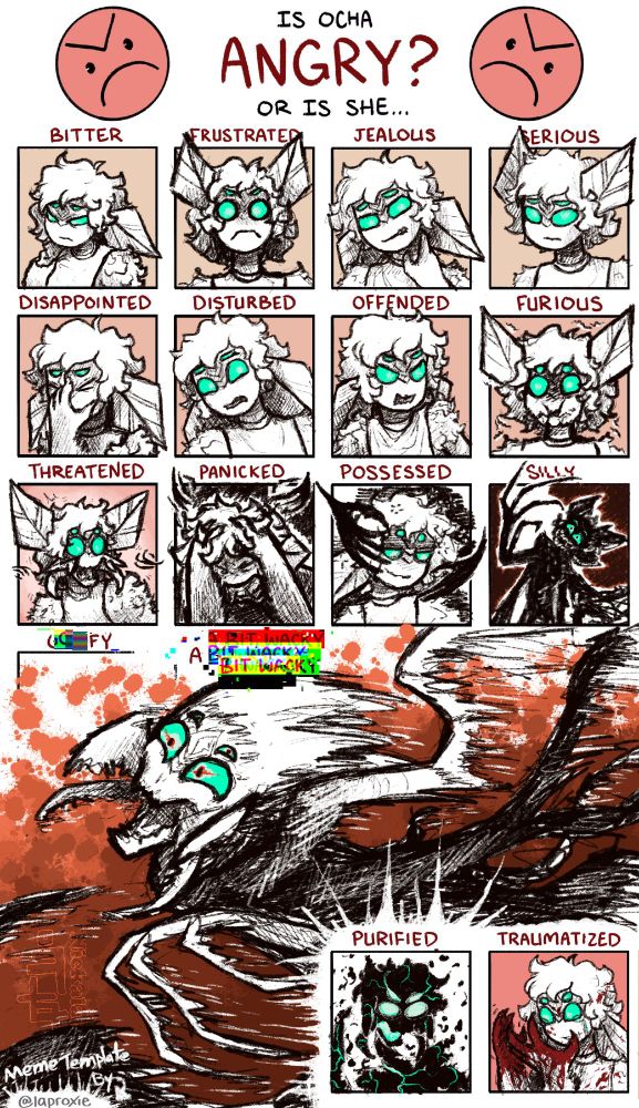 A character expression meme with a human-like bug character based partially on a moth.  From top to bottom, it reads "Is Ocha Angry? Or Is she... bitter, frustrated, jealous, serious, disappointed, disturbed, offended, furious, threatened, panicked, possessed, silly, goofy, a bit whacky, purified, traumatized" with the text silly, goofy, and a bit whacky becoming more distorted.  Bitter is her looking to the side while holding the opposite shoulder with a hand.  Frustrated as her antennae straight up and eyes wide, a frown visible.  Jealous is her rubbing her neck with a scowl.  Serious is looking at the viewer with an almost neutral expression.  Disappointed has her face pinched in one hand.  Disturbed is leaning away from something out of frame looking unsure.  Offended looks indignant, shoulders raised.  Furious is similar to Frustrated, but insect mouthparts starting to show.  Threatened has her mouthparts fully open, revealing mandibles.  Panicked is holding her head, screaming.  Posessed looks drunk, two shadowy heads cradling her head.  Silly is in silhouette, her form beginning to distort.  Goofy and A Bit Whacky are a splash image taking up a third of the meme, a heavily distorted Ocha with smiling eyes and open mouth running at something to attack.  Purified is in silhouette, starting to disintegrate as blue lights up her eyes and mouth.  Traumatized is looking at her blood-soaked hands and crying.

[Feeds: NLart LuxArcana]