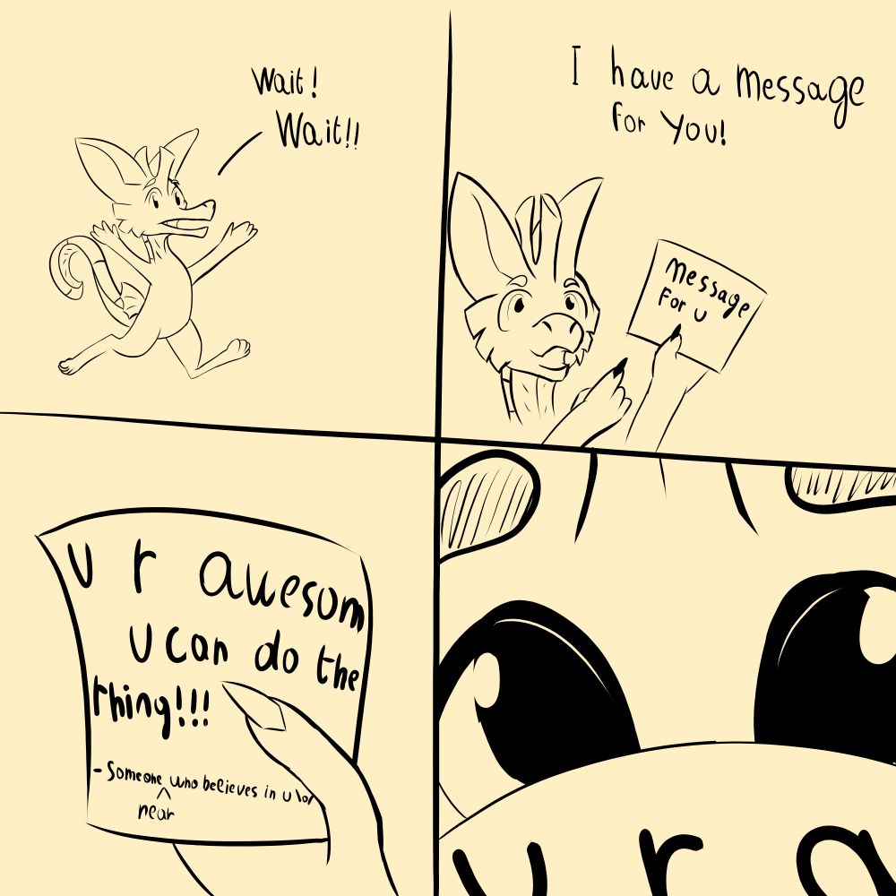 A monochrome four panel comic. in the first panel, a Seahorse kobold run toward the right while shouting "wait! wait!!". in the second panel, they point to a letter in their hand while saying "I have a message for you!" there is written "message for u" on the letter. the third panel is a view of the letter's content, in the viewer's hand, on it is written "U r awesom. U can to the thing!!!" it's signed "someone near who believes in u". the fourth panel is a close up on the seahorse kobold face peeking over the letter.