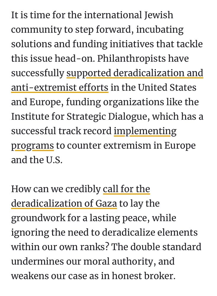 It is time for the international Jewish community to step forward, incubating solutions and funding initiatives that tackle this issue head-on. Philanthropists have successfully supported deradicalization and anti-extremist efforts in the United States and Europe, funding organizations like the Institute for Strategic Dialogue, which has a successful track record implementing programs to counter extremism in Europe and the U.S.

How can we credibly call for the deradicalization of Gaza to lay the groundwork for a lasting peace, while ignoring the need to deradicalize elements within our own ranks? The double standard undermines our moral authority, and weakens our case as in honest broker.