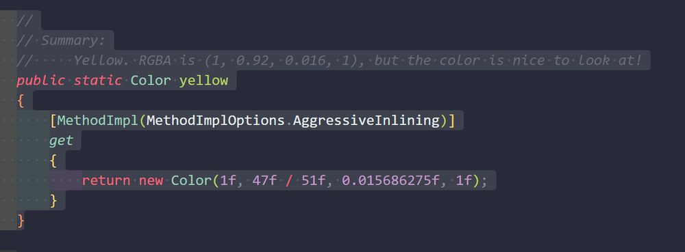     //
    // Summary:
    //     Yellow. RGBA is (1, 0.92, 0.016, 1), but the color is nice to look at!
    public static Color yellow
    {
        [MethodImpl(MethodImplOptions.AggressiveInlining)]
        get
        {
            return new Color(1f, 47f / 51f, 0.015686275f, 1f);
        }
    }