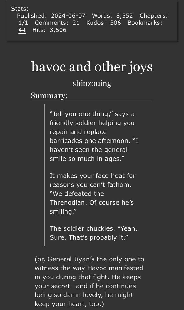 a screenshot of the stats and summary of my fic "havoc and other joys" on ao3. the summary is in two parts: a quote from the fic, and a brief summary. the quote reads:

“Tell you one thing,” says a friendly soldier helping you repair and replace barricades one afternoon. “I haven’t seen the general smile so much in ages.”

It makes your face heat for reasons you can’t fathom. “We defeated the Threnodian. Of course he’s smiling.”

The soldier chuckles. “Yeah. Sure. That’s probably it.”


and the brief summary reads:
or, General Jiyan’s the only one to witness the way havoc manifested in you during that fight. He keeps your secret—and if he continues being so damn lovely, he might keep your heart, too.)