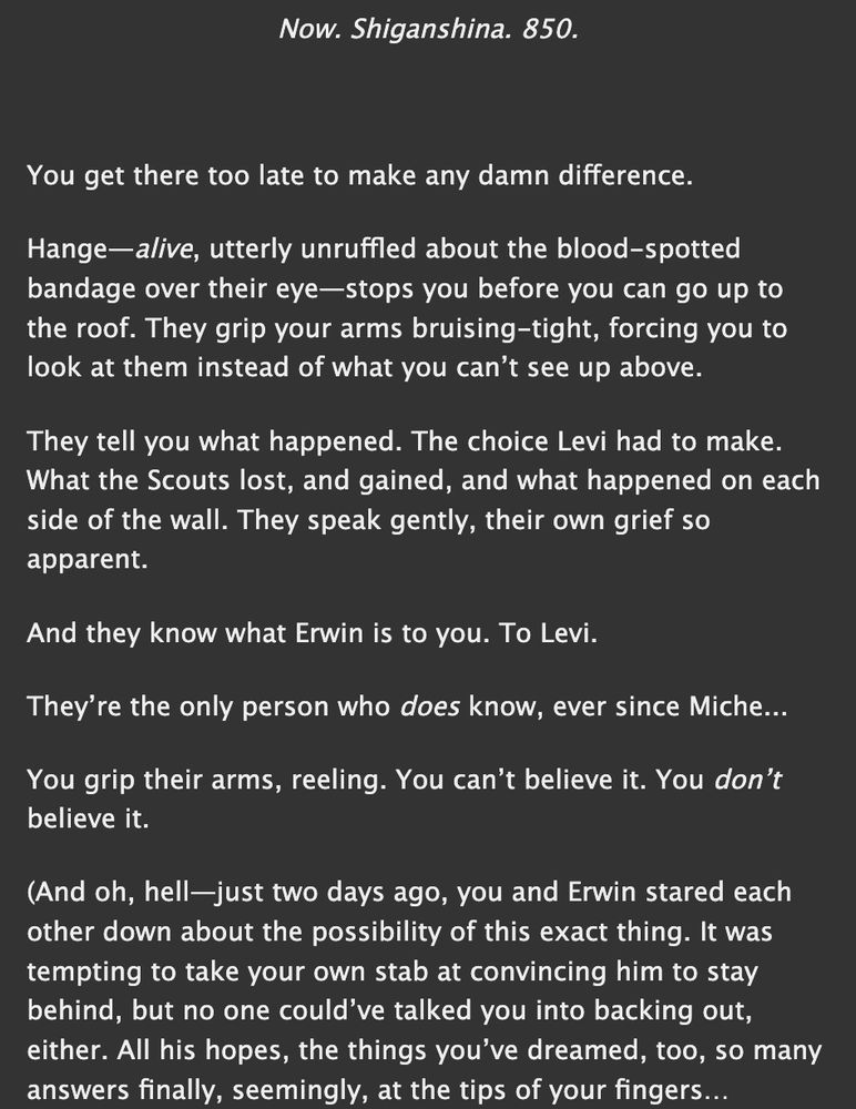 a screenshot of the first lines of my fic "this is a story of the sea" on ao3. it reads:

Now. Shiganshina. 850.

You get there too late to make any damn difference.

Hange—alive, utterly unruffled about the blood-spotted bandage over their eye—stops you before you can go up to the roof. They grip your arms bruising-tight, forcing you to look at them instead of what you can’t see up above.

They tell you what happened. The choice Levi had to make. What the Scouts lost, and gained, and what happened on each side of the wall. They speak gently, their own grief so apparent.

And they know what Erwin is to you. To Levi.

They’re the only person who does know, ever since Miche...

You grip their arms, reeling. You can’t believe it. You don’t believe it.

(And oh, hell—just two days ago, you and Erwin stared each other down about the possibility of this exact thing. It was tempting to take your own stab at convincing him to stay behind, but no one could’ve talked you into backing out, either. All his hopes, the things you’ve dreamed, too, so many answers finally, seemingly, at the tips of your fingers…