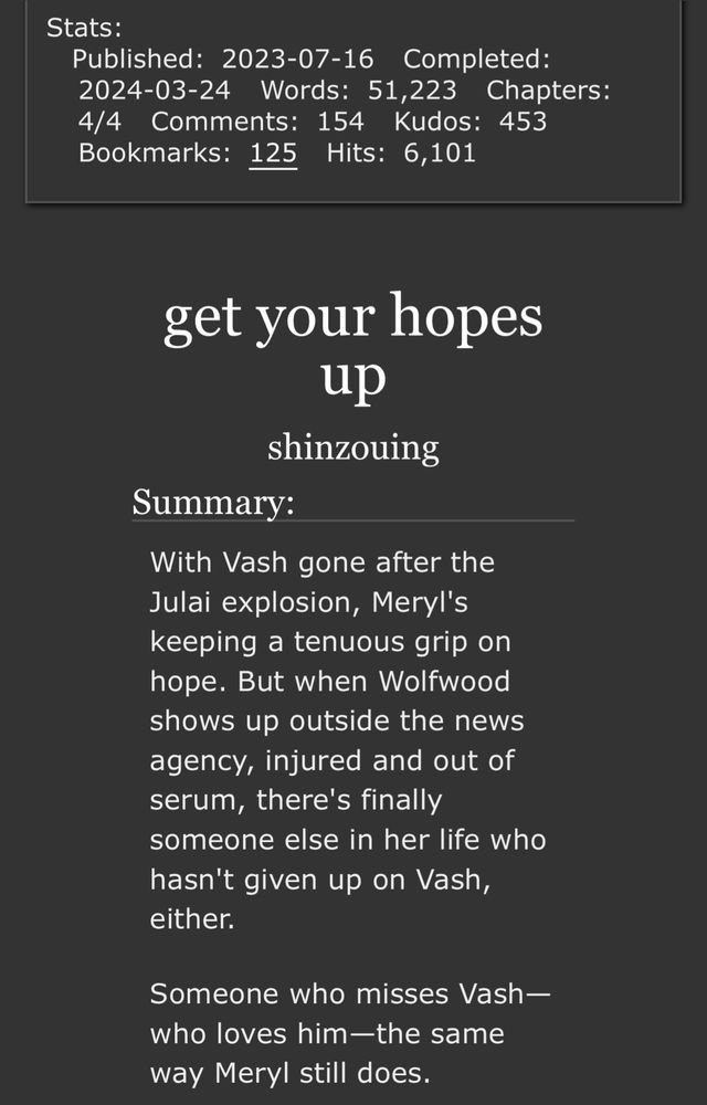 screenshot of the stats and summary of my fic "get your hopes up" on ao3. the complete summary, which is truncated in the image, reads:

With Vash gone after the Julai explosion, Meryl's keeping a tenuous grip on hope. But when Wolfwood shows up outside the news agency, injured and out of serum, there's finally someone else in her life who hasn't given up on Vash, either.

Someone who misses Vash—who loves him—the same way Meryl still does.

(And who, when they finally get a lead on Vash’s whereabouts, is just as willing to go tearing after him as she is.)