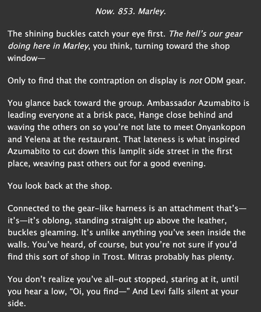 screenshot of the first lines of my fic "to the brim" on ao3. it reads:


Now. 853. Marley.

The shining buckles catch your eye first. The hell’s our gear doing here in Marley, you think, turning toward the shop window—

Only to find that the contraption on display is not ODM gear. 

You glance back toward the group. Ambassador Azumabito is leading everyone at a brisk pace, Hange close behind and waving the others on so you’re not late to meet Onyankopon and Yelena at the restaurant. That lateness is what inspired Azumabito to cut down this lamplit side street in the first place, weaving past others out for a good evening. 

You look back at the shop.

Connected to the gear-like harness is an attachment that’s—it’s—it’s oblong, standing straight up above the leather, buckles gleaming. It’s unlike anything you’ve seen inside the walls. You’ve heard, of course, but you’re not sure if you’d find this sort of shop in Trost. Mitras probably has plenty.

You don’t realize you’ve all-out stopped, staring at it, until you hear a low, “Oi, you find—” And Levi falls silent at your side. 