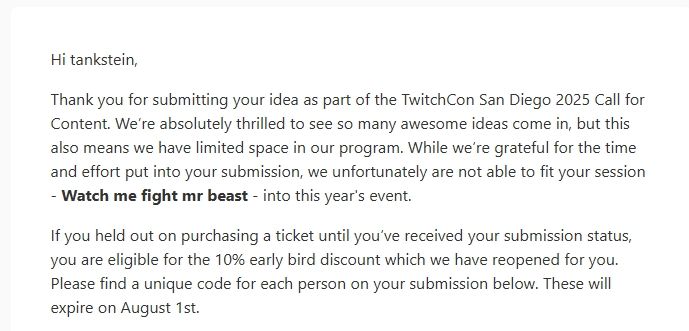 Hi tankstein﻿﻿,

Thank you for submitting your idea as part of the TwitchCon San Diego 2025 Call for Content. We’re absolutely thrilled to see so many awesome ideas come in, but this also means we have limited space in our program. While we’re grateful for the time and effort put into your submission, we unfortunately are not able to fit your session - Watch me fight mr beast﻿﻿ - into this year's event.
If you held out on purchasing a ticket until you’ve received your submission status, you are eligible for the 10% early bird discount which we have reopened for you. Please find a unique code for each person on your submission below. These will expire on August 1st.
