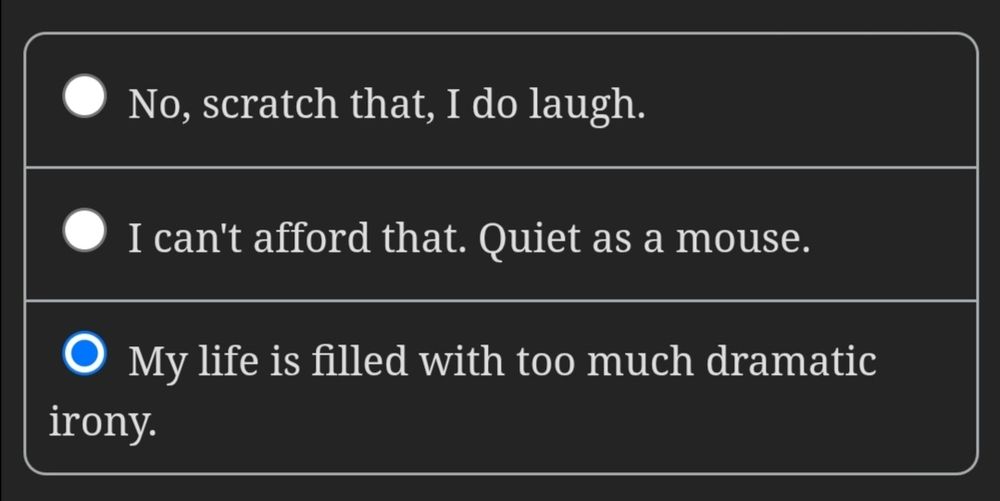 Screenshot from an interactive novel where the choices are 

• No, scratch that, I do laugh.
• I can't afford that. Quiet as a mouse.
• My life is filled with too much dramatic irony.