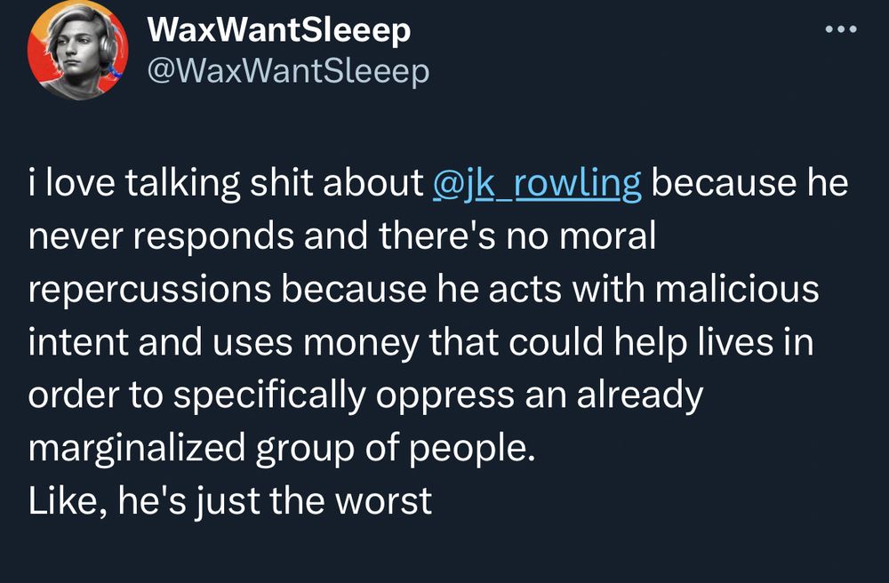 a tweet that says "i love talking shit about jk rowling because he never responds and there's no moral repercussions because he acts with malicious intent and uses money that could help lives in order to specifically oppress an already marginalized group of people.
Like, he's just the worst"
the context here is that Joanne Rowling is an insane transphobe who is literally lobbying for anti-trans laws and spending her fortune on "The JK Rowling Women's Fund" which is an extremely anti-trans organization. Because she's a narcissist with black mold in the place where a heart should be. 
Additional context: Joanne Rowling, in order to actually be able to sell books again, began using a pen name for her detective novels: Robert Galbraith. 
It is thusly ironic and humorous to call Jk Rowling Robert and identify him as a man based on his name alone and defend it quoting your own feelings and personal beliefs.