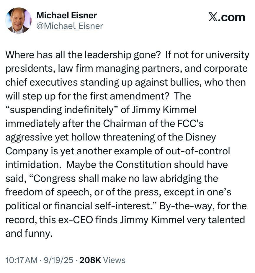 Screenshot of a Xitter post from Eisner on the topic. It reads:

Where has all the leadership gone? If not for university presidents, law firm managing partners, and corporate chief executives standing up against bullies, who then will step up for the first amendment? The
"suspending indefinitely" of Jimmy Kimmel immediately after the Chairman of the FCC's aggressive yet hollow threatening of the Disney Company is yet another example of out-of-control intimidation. Maybe the Constitution should have said, "Congress shall make no law abridging the freedom of speech, or of the press, except in one's political or financial self-interest." By-the-way, for the record, this ex-CEO finds Jimmy Kimmel very talented and funny.